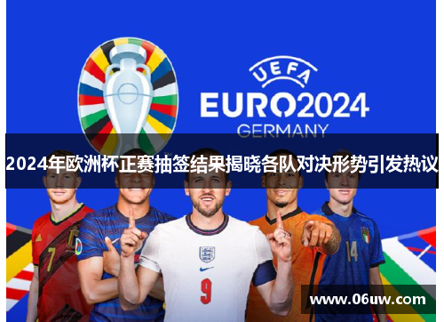 2024年欧洲杯正赛抽签结果揭晓各队对决形势引发热议