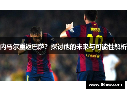 内马尔重返巴萨？探讨他的未来与可能性解析