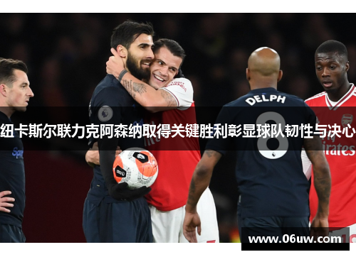 纽卡斯尔联力克阿森纳取得关键胜利彰显球队韧性与决心
