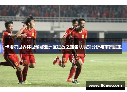 卡塔尔世界杯世预赛亚洲区征战之路各队表现分析与前景展望