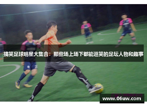 搞笑足球明星大集合：那些场上场下都能逗笑的足坛人物和趣事