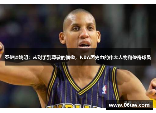 罗伊谈姚明：从对手到尊敬的偶像，NBA历史中的伟大人物和传奇球员