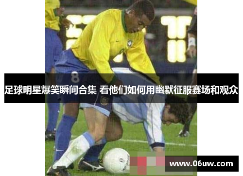足球明星爆笑瞬间合集 看他们如何用幽默征服赛场和观众