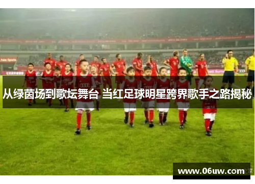 从绿茵场到歌坛舞台 当红足球明星跨界歌手之路揭秘