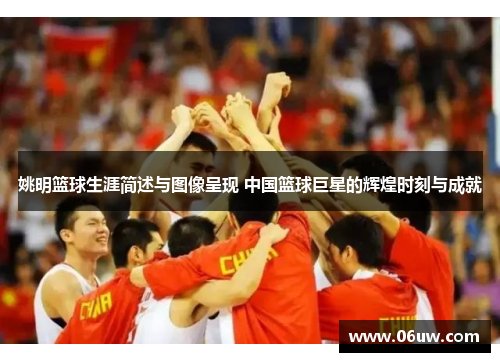 姚明篮球生涯简述与图像呈现 中国篮球巨星的辉煌时刻与成就