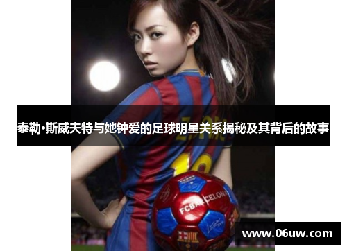 泰勒·斯威夫特与她钟爱的足球明星关系揭秘及其背后的故事