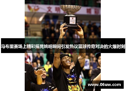 马布里赛场上精彩摇晃姚明瞬间引发热议篮球传奇对决的火爆时刻