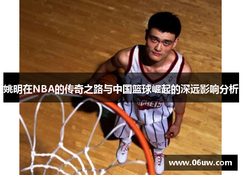 姚明在NBA的传奇之路与中国篮球崛起的深远影响分析