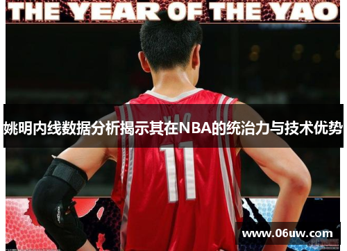 姚明内线数据分析揭示其在NBA的统治力与技术优势