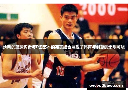 姚明的篮球传奇与P图艺术的完美结合展现了体育与创意的无限可能