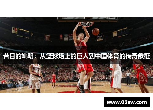 昔日的姚明：从篮球场上的巨人到中国体育的传奇象征